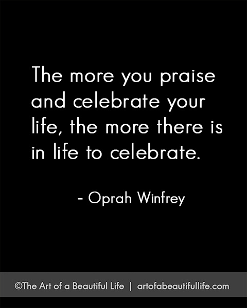 The more you praise and celebrate your life... | Read more on how to celebrate life... artofabeautifullife.com 