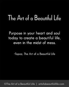 Purpose in your heart and soul today to create a beautiful life in the midst of a mess. ~Topaz | Read more... artofabeautifullife.com