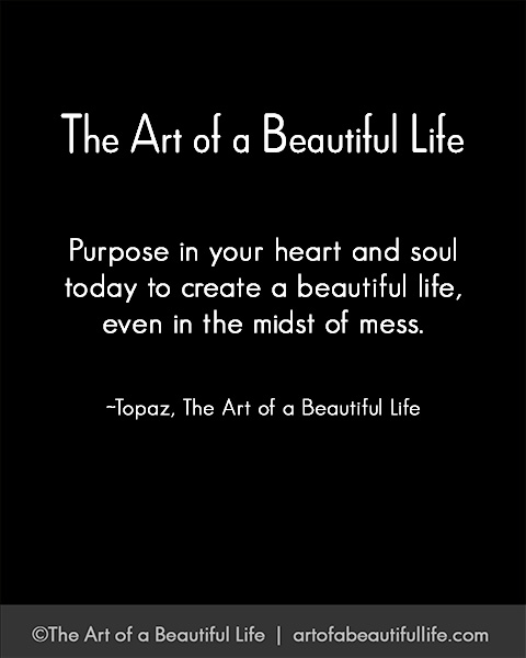 Purpose in your heart and soul today to create a beautiful life in the midst of a mess. ~Topaz | Read more... artofabeautifullife.com