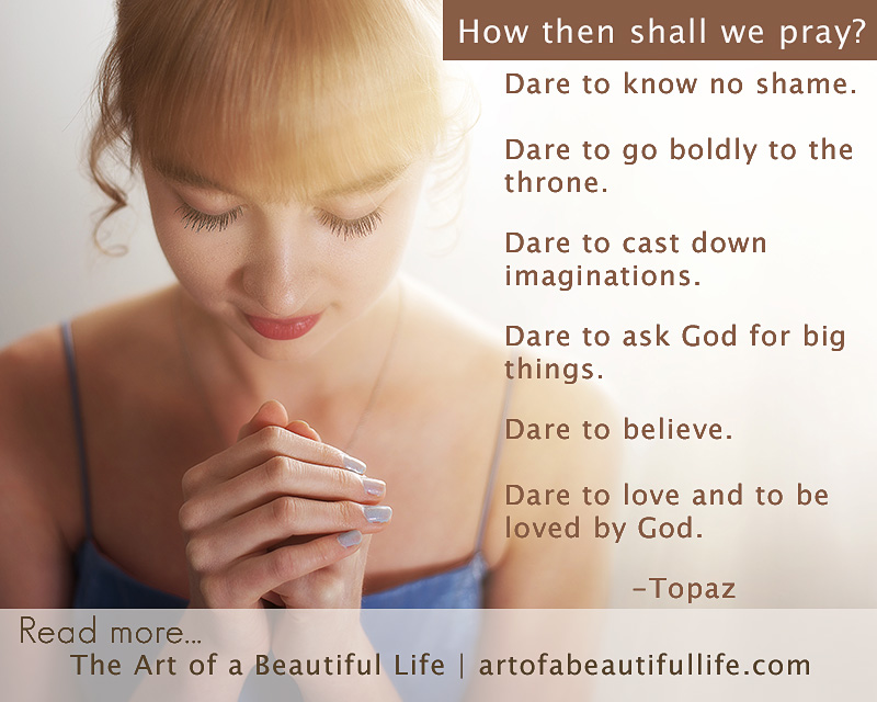 Dare to know no shame. Dare to go boldly to the throne. Dare to cast down imaginations. Dare to ask God for big things. Dare to believe. Dare to love and to be loved by God. -Topaz | How to Pray by artofabeautifullife.com