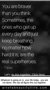 You are braver and stronger than you think. Sometimes, the ones who get up every day and just keep breathing, no matter how hard it is, those are the real superheroes. -Simply Topaz